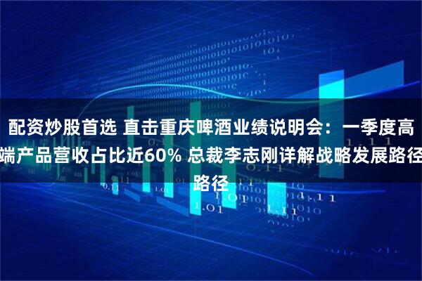 配资炒股首选 直击重庆啤酒业绩说明会：一季度高端产品营收占比近60% 总裁李志刚详解战略发展路径