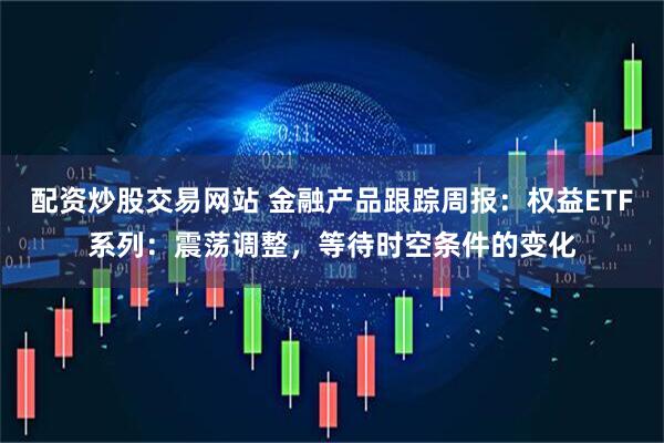 配资炒股交易网站 金融产品跟踪周报:权益ETF系列:震荡调整,等待时空条件的变化