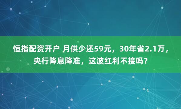 恒指配资开户 月供少还59元，30年省2.1万，央行降息降准，这波红利不接吗？