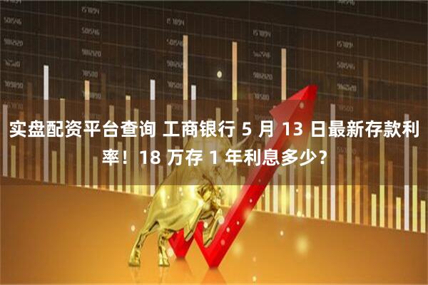 实盘配资平台查询 工商银行 5 月 13 日最新存款利率！18 万存 1 年利息多少？
