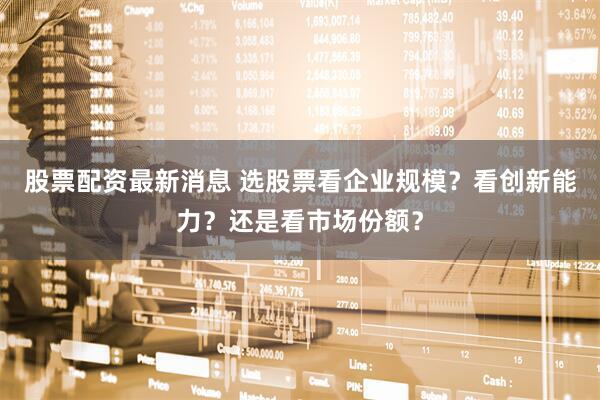 股票配资最新消息 选股票看企业规模？看创新能力？还是看市场份额？