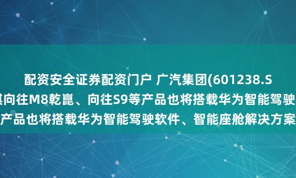 配资安全证券配资门户 广汽集团(601238.SH)：即将上市的广汽传祺向往M8乾崑、向往S9等产品也将搭载华为智能驾驶软件、智能座舱解决方案