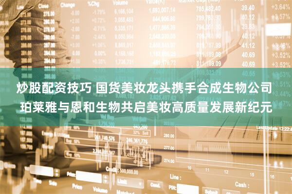炒股配资技巧 国货美妆龙头携手合成生物公司 珀莱雅与恩和生物共启美妆高质量发展新纪元