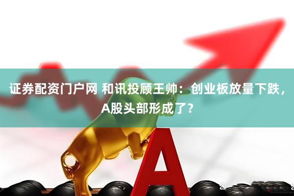 证券配资门户网 和讯投顾王帅：创业板放量下跌，A股头部形成了？