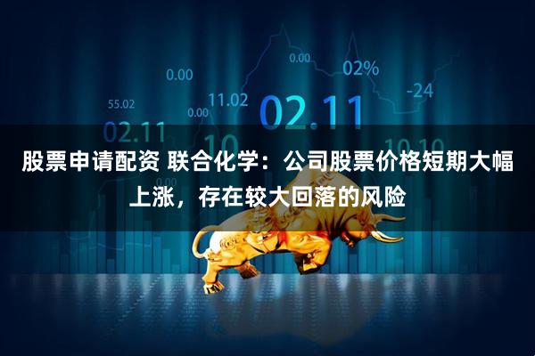 股票申请配资 联合化学：公司股票价格短期大幅上涨，存在较大回落的风险