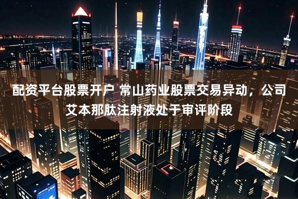 配资平台股票开户 常山药业股票交易异动，公司艾本那肽注射液处于审评阶段