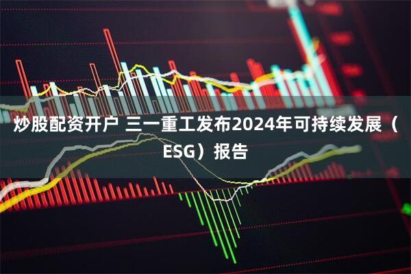 炒股配资开户 三一重工发布2024年可持续发展（ESG）报告