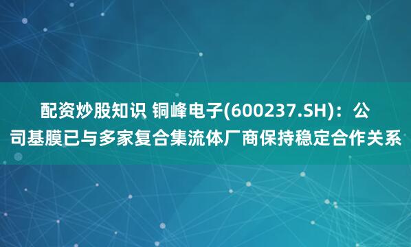 配资炒股知识 铜峰电子(600237.SH)：公司基膜已与多家复合集流体厂商保持稳定合作关系