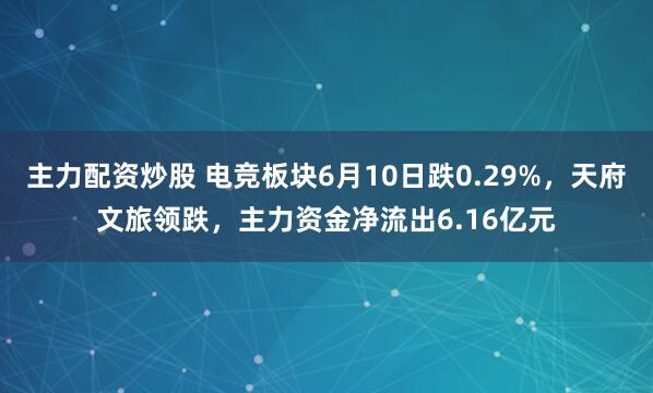 主力配资炒股 电竞板块6月10日跌0.29%，天府文旅领跌，主力资金净流出6.16亿元