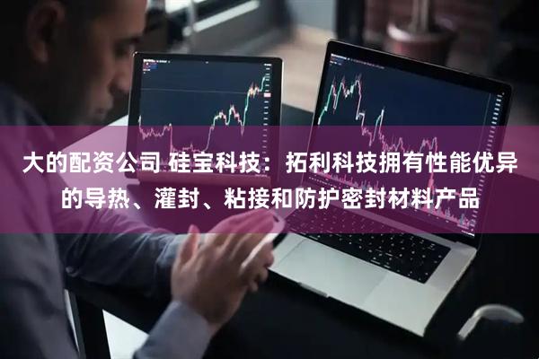 大的配资公司 硅宝科技：拓利科技拥有性能优异的导热、灌封、粘接和防护密封材料产品