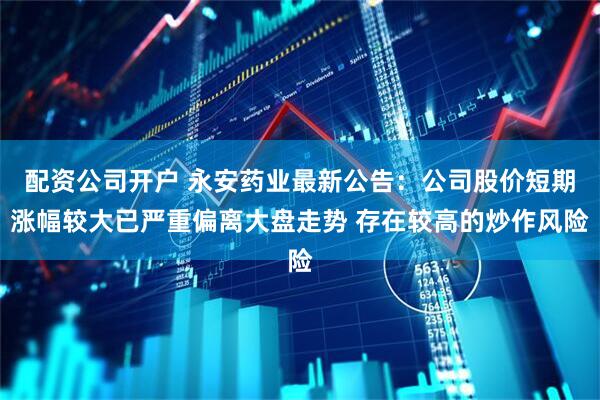 配资公司开户 永安药业最新公告：公司股价短期涨幅较大已严重偏离大盘走势 存在较高的炒作风险