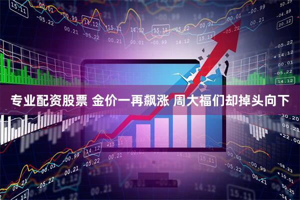 专业配资股票 金价一再飙涨 周大福们却掉头向下