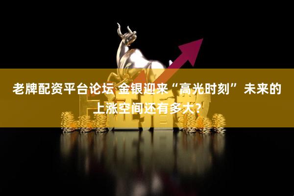 老牌配资平台论坛 金银迎来“高光时刻” 未来的上涨空间还有多大？