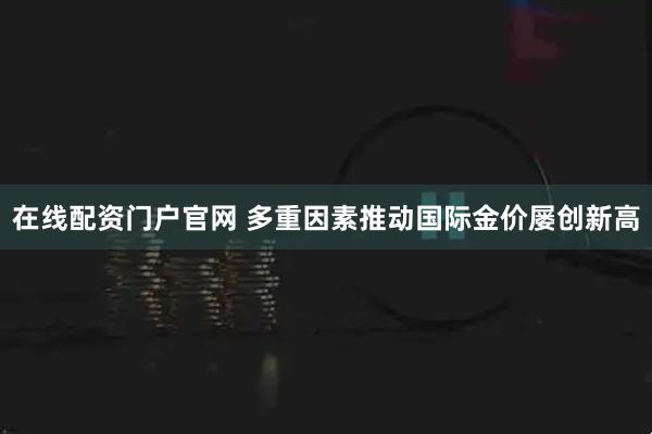在线配资门户官网 多重因素推动国际金价屡创新高