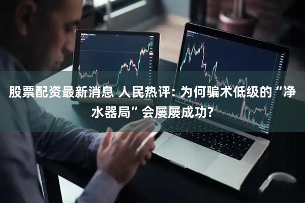 股票配资最新消息 人民热评: 为何骗术低级的“净水器局”会屡屡成功?