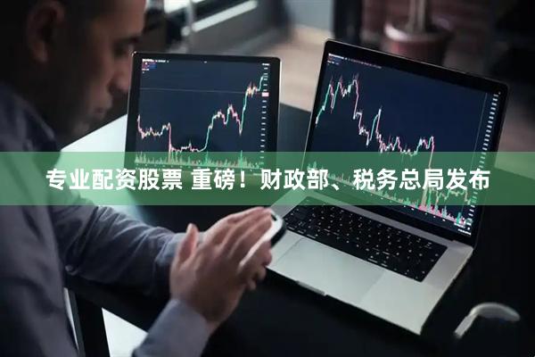 专业配资股票 重磅！财政部、税务总局发布