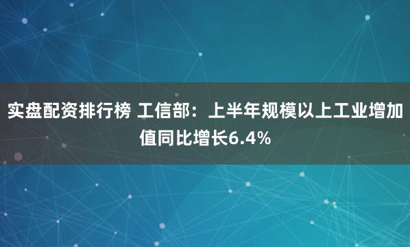 实盘配资排行榜 工信部：上半年规模以上工业增加值同比增长6.4%