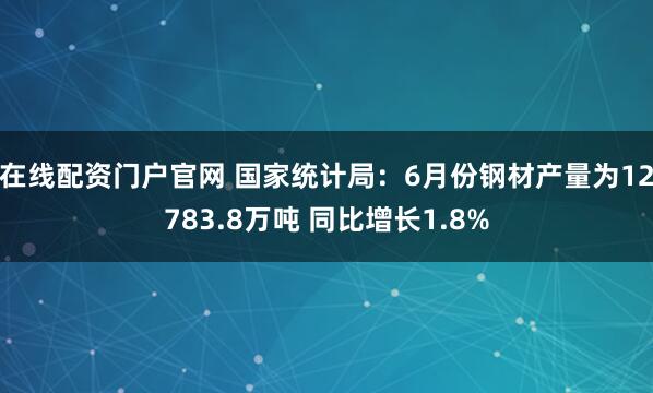 在线配资门户官网 国家统计局：6月份钢材产量为12783.8万吨 同比增长1.8%