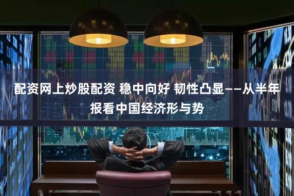 配资网上炒股配资 稳中向好 韧性凸显——从半年报看中国经济形与势