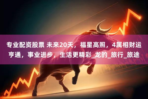 专业配资股票 未来20天，福星高照，4属相财运亨通，事业进步，生活更精彩_龙的_旅行_旅途