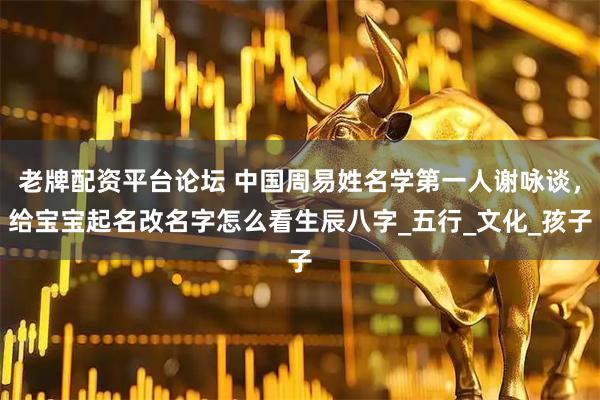 老牌配资平台论坛 中国周易姓名学第一人谢咏谈，给宝宝起名改名字怎么看生辰八字_五行_文化_孩子