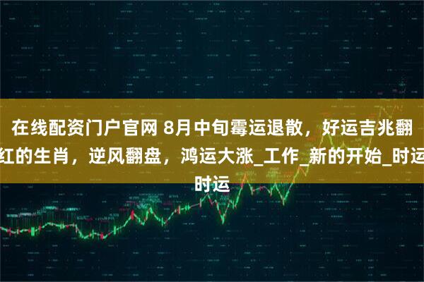在线配资门户官网 8月中旬霉运退散，好运吉兆翻红的生肖，逆风翻盘，鸿运大涨_工作_新的开始_时运