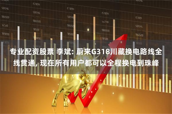 专业配资股票 李斌: 蔚来G318川藏换电路线全线贯通, 现在所有用户都可以全程换电到珠峰