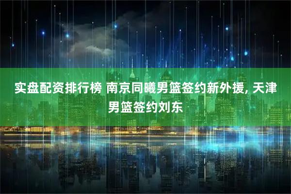实盘配资排行榜 南京同曦男篮签约新外援, 天津男篮签约刘东