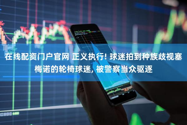 在线配资门户官网 正义执行! 球迷拍到种族歧视塞梅诺的轮椅球迷, 被警察当众驱逐