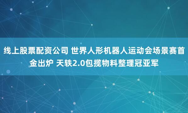 线上股票配资公司 世界人形机器人运动会场景赛首金出炉 天轶2.0包揽物料整理冠亚军