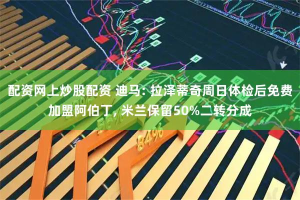 配资网上炒股配资 迪马: 拉泽蒂奇周日体检后免费加盟阿伯丁, 米兰保留50%二转分成