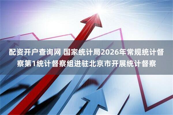 配资开户查询网 国家统计局2026年常规统计督察第1统计督察组进驻北京市开展统计督察
