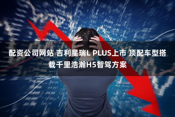 配资公司网站 吉利星瑞L PLUS上市 顶配车型搭载千里浩瀚H5智驾方案