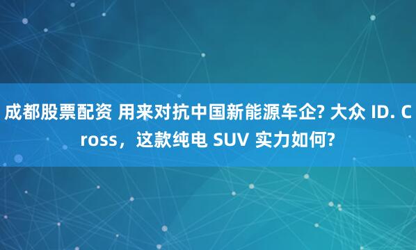成都股票配资 用来对抗中国新能源车企? 大众 ID. Cross，这款纯电 SUV 实力如何?