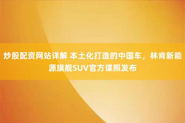 炒股配资网站详解 本土化打造的中国车，林肯新能源旗舰SUV官方谍照发布